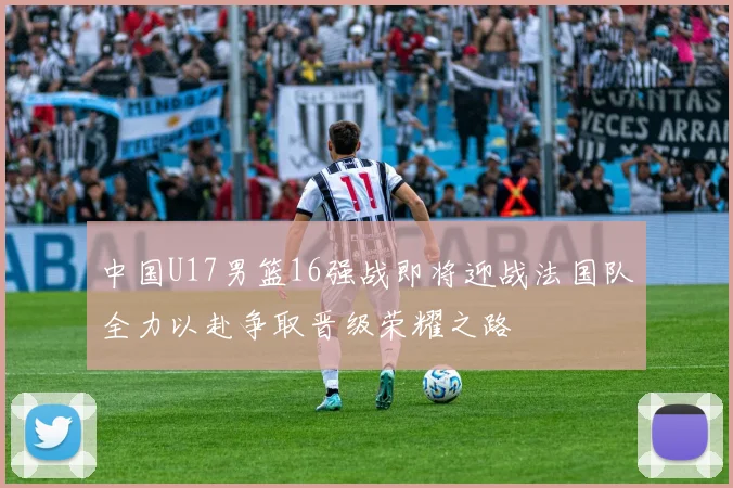 中国U17男篮16强战即将迎战法国队全力以赴争取晋级荣耀之路