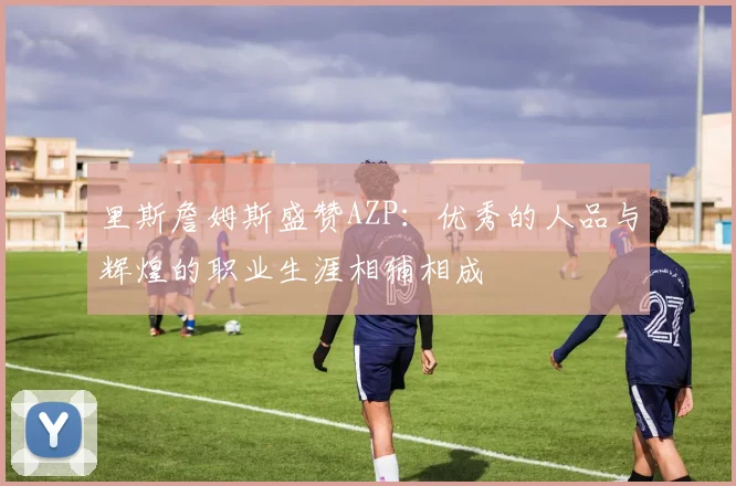 里斯詹姆斯盛赞AZP：优秀的人品与辉煌的职业生涯相辅相成