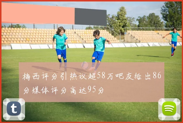 梅西评分引热议超58万吧友给出86分媒体评分高达95分