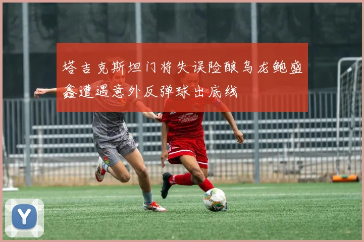 塔吉克斯坦门将失误险酿乌龙鲍盛鑫遭遇意外反弹球出底线