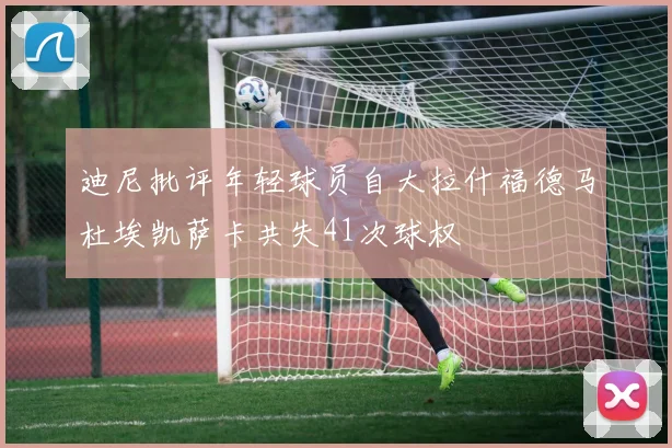 迪尼批评年轻球员自大拉什福德马杜埃凯萨卡共失41次球权