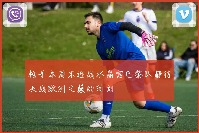 枪手本周末迎战水晶宫巴黎队静待决战欧洲之巅的时刻