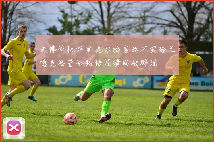 老佛爷批评里克尔梅言论不实哈兰德克洛普签约传闻瞬间被辟谣