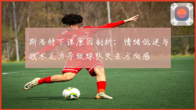 斯洛特下课原因剖析：情绪低迷与战术乏力导致球队失去方向感
