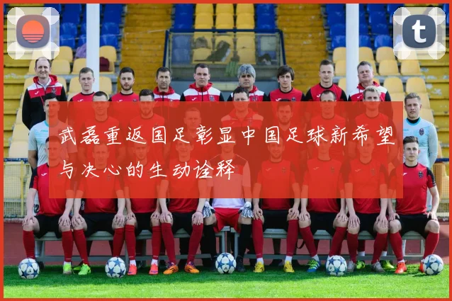武磊重返国足彰显中国足球新希望与决心的生动诠释