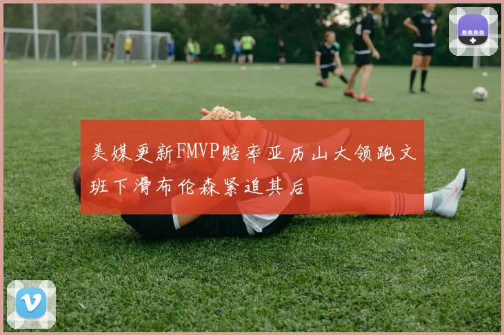 美媒更新FMVP赔率亚历山大领跑文班下滑布伦森紧追其后