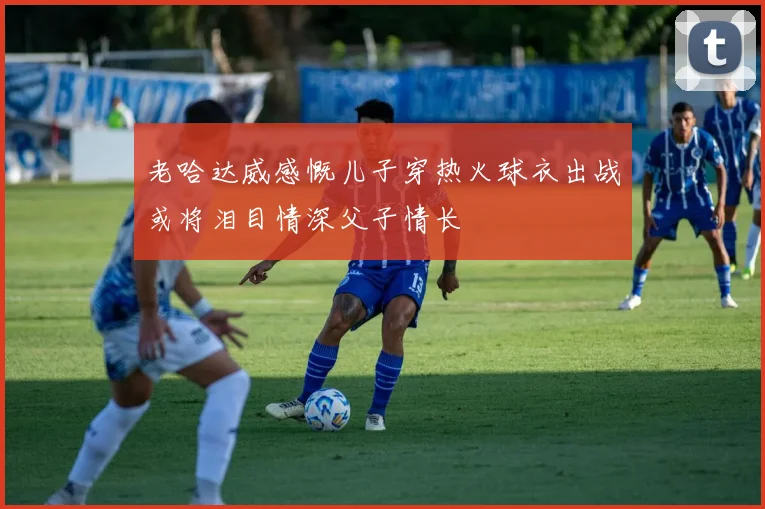 老哈达威感慨儿子穿热火球衣出战或将泪目情深父子情长