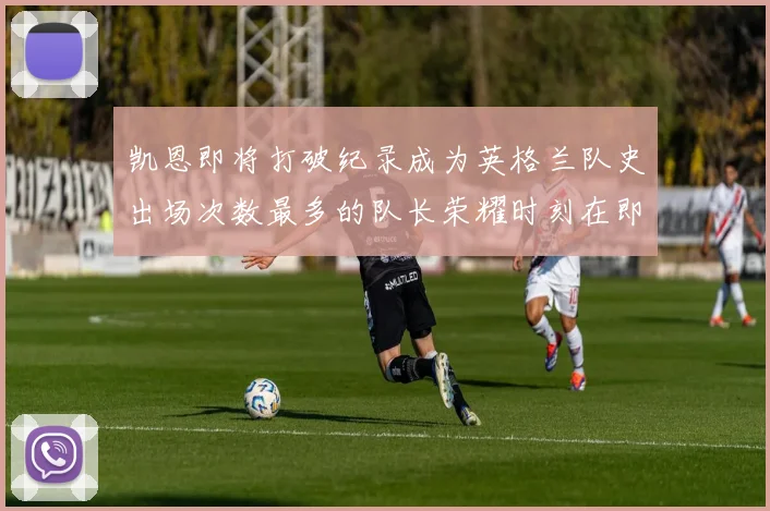 凯恩即将打破纪录成为英格兰队史出场次数最多的队长荣耀时刻在即
