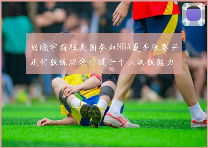 刘晓宇前往美国参加NBA夏季联赛并进行教练班学习提升个人执教能力