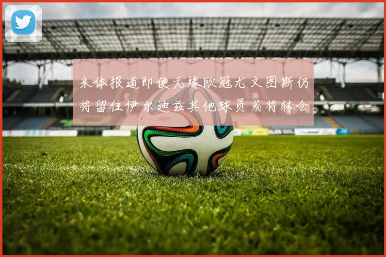 米体报道即便无缘欧冠尤文图斯仍将留住伊尔迪兹其他球员或将转会离队