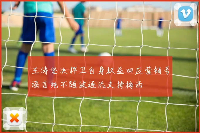 王涛坚决捍卫自身权益回应营销号谣言绝不随波逐流支持梅西