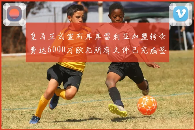 皇马正式宣布库库雷利亚加盟转会费达6000万欧元所有文件已完成签署