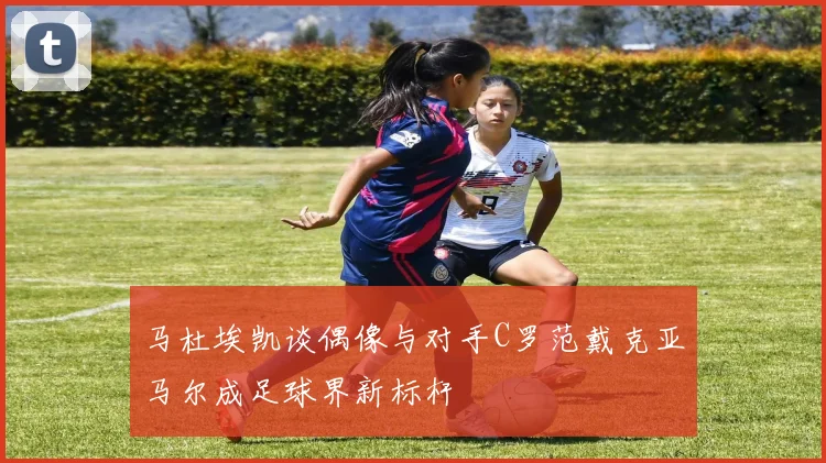 马杜埃凯谈偶像与对手C罗范戴克亚马尔成足球界新标杆