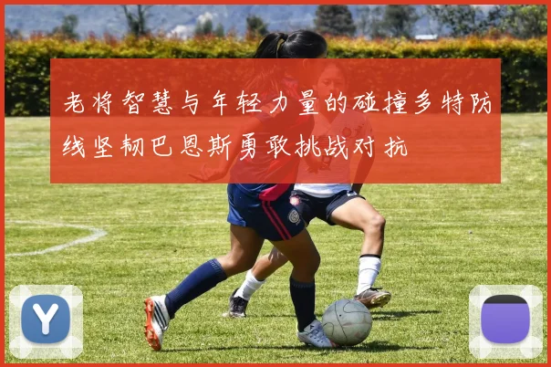 老将智慧与年轻力量的碰撞多特防线坚韧巴恩斯勇敢挑战对抗