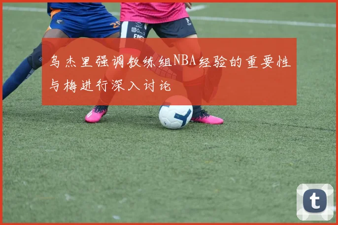 乌杰里强调教练组NBA经验的重要性与梅进行深入讨论