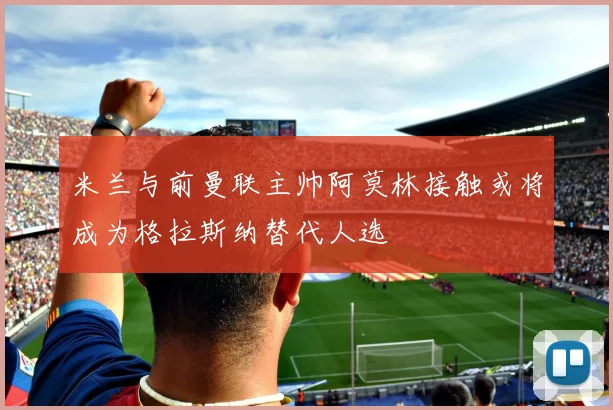 米兰与前曼联主帅阿莫林接触或将成为格拉斯纳替代人选